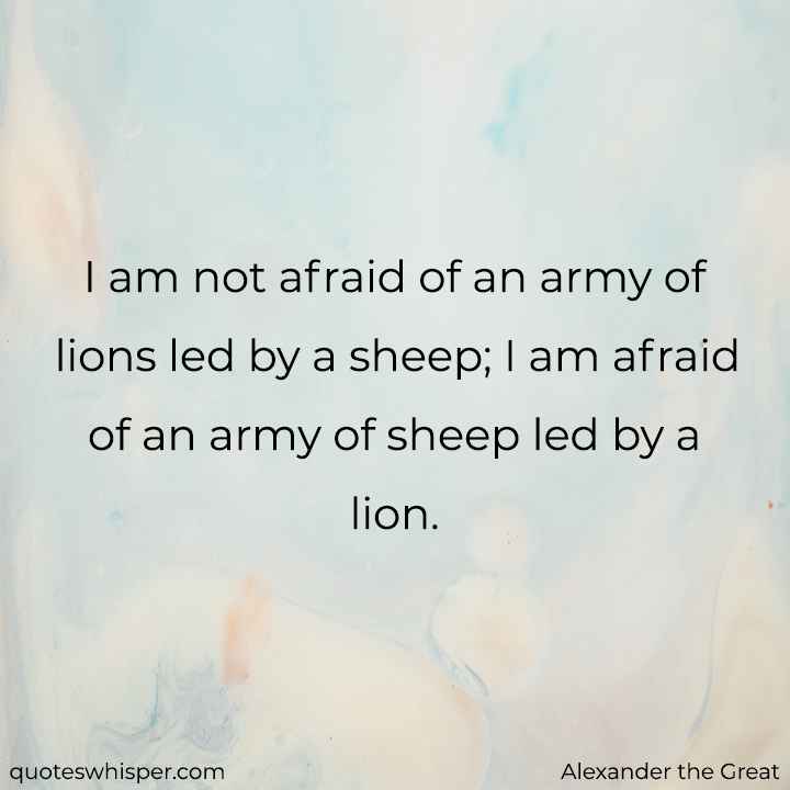  I am not afraid of an army of lions led by a sheep; I am afraid of an army of sheep led by a lion. - Alexander the Great