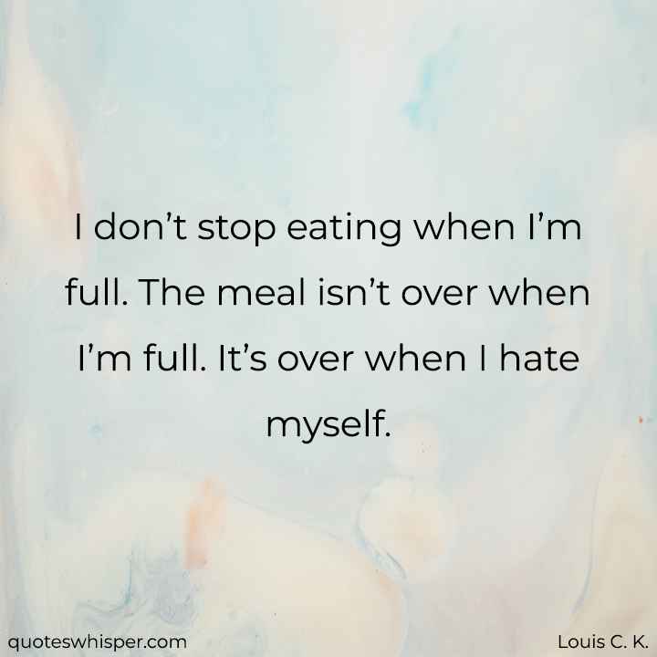  I don’t stop eating when I’m full. The meal isn’t over when I’m full. It’s over when I hate myself. - Louis C. K.