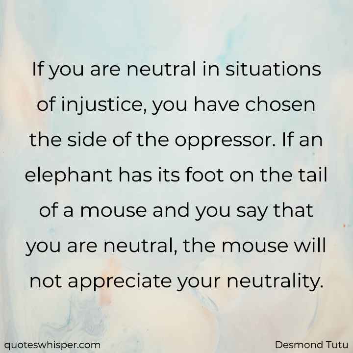  If you are neutral in situations of injustice, you have chosen the side of the oppressor. If an elephant has its foot on the tail of a mouse and you say that you are neutral, the mouse will not appreciate your neutrality. - Desmond Tutu