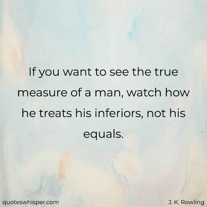  If you want to see the true measure of a man, watch how he treats his inferiors, not his equals. - J. K. Rowling