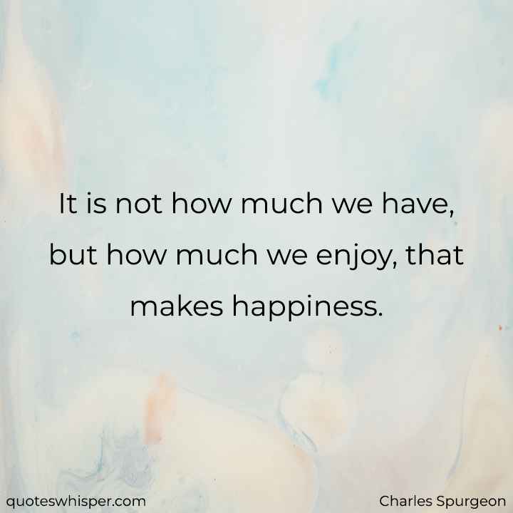  It is not how much we have, but how much we enjoy, that makes happiness. - Charles Spurgeon