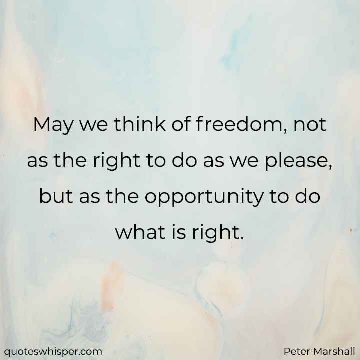  May we think of freedom, not as the right to do as we please, but as the opportunity to do what is right. - Peter Marshall