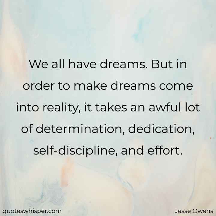  We all have dreams. But in order to make dreams come into reality, it takes an awful lot of determination, dedication, self-discipline, and effort. - Jesse Owens