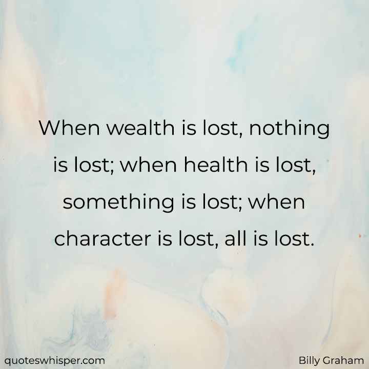  When wealth is lost, nothing is lost; when health is lost, something is lost; when character is lost, all is lost. - Billy Graham