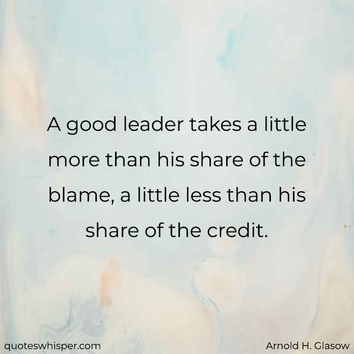  A good leader takes a little more than his share of the blame, a little less than his share of the credit. - Arnold H. Glasow
