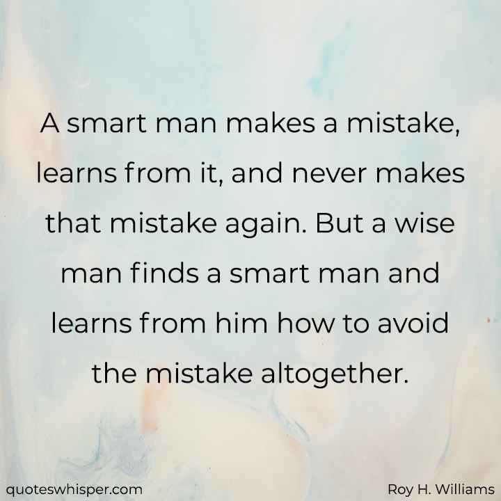  A smart man makes a mistake, learns from it, and never makes that mistake again. But a wise man finds a smart man and learns from him how to avoid the mistake altogether. - Roy H. Williams