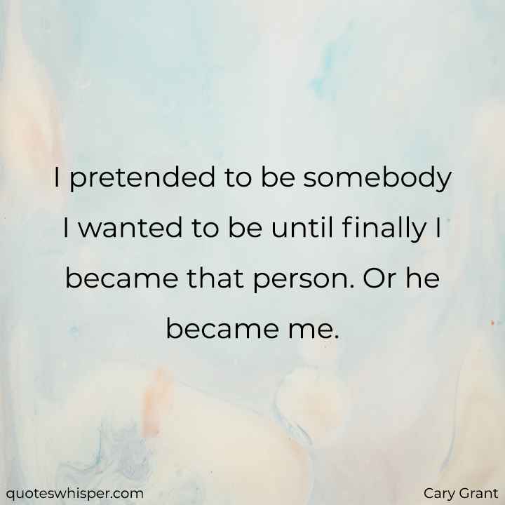  I pretended to be somebody I wanted to be until finally I became that person. Or he became me. - Cary Grant