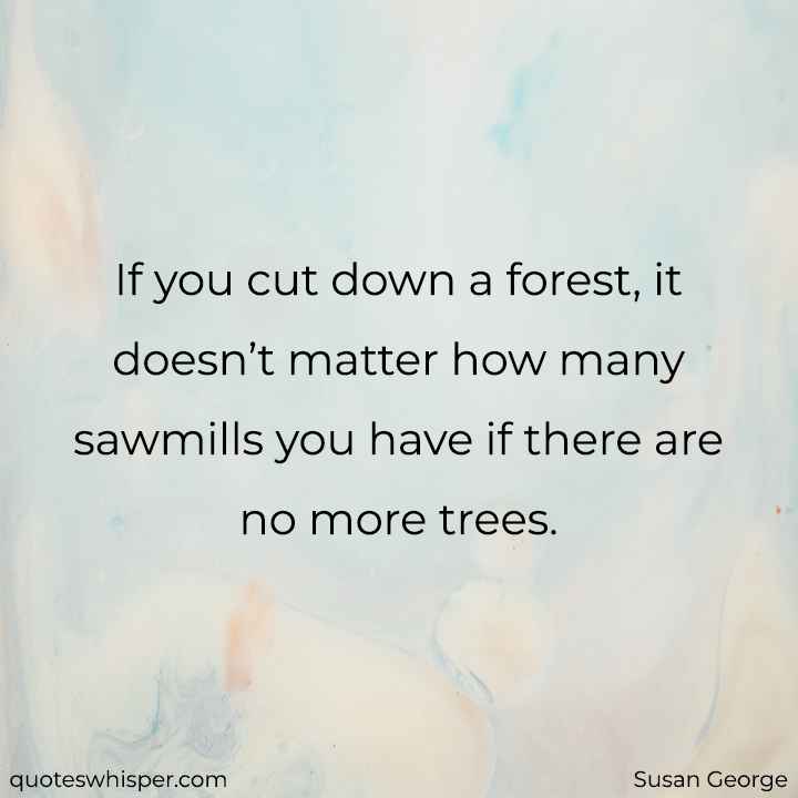  If you cut down a forest, it doesn’t matter how many sawmills you have if there are no more trees. - Susan George