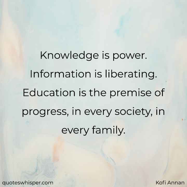  Knowledge is power. Information is liberating. Education is the premise of progress, in every society, in every family. - Kofi Annan