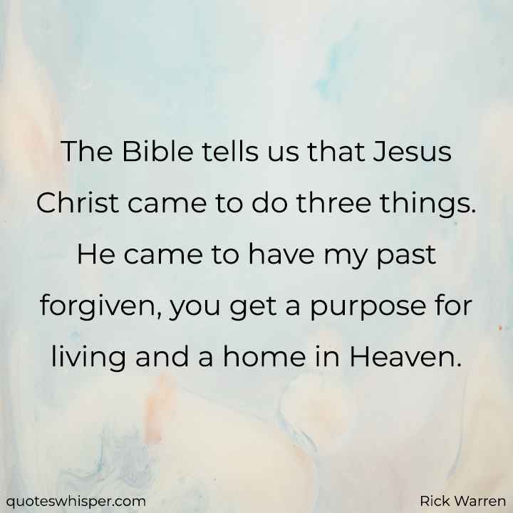  The Bible tells us that Jesus Christ came to do three things. He came to have my past forgiven, you get a purpose for living and a home in Heaven. - Rick Warren