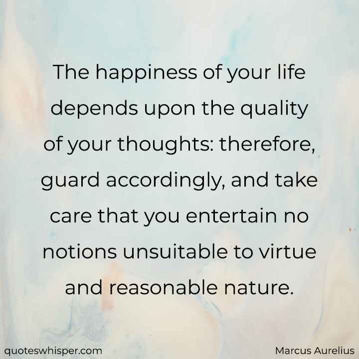  The happiness of your life depends upon the quality of your thoughts: therefore, guard accordingly, and take care that you entertain no notions unsuitable to virtue and reasonable nature. - Marcus Aurelius