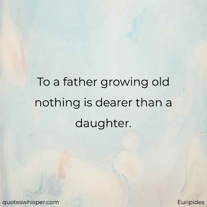  To a father growing old nothing is dearer than a daughter. - Euripides