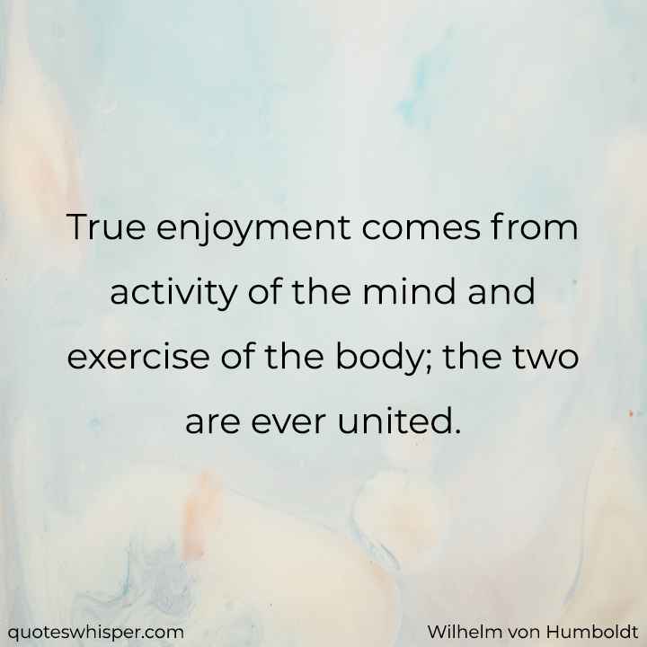  True enjoyment comes from activity of the mind and exercise of the body; the two are ever united. - Wilhelm von Humboldt