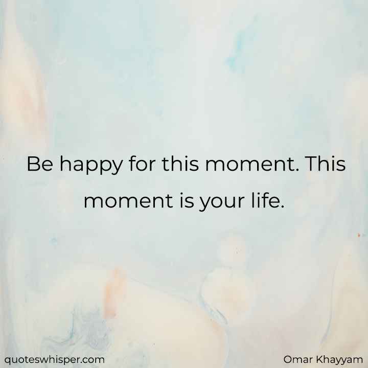  Be happy for this moment. This moment is your life. - Omar Khayyam