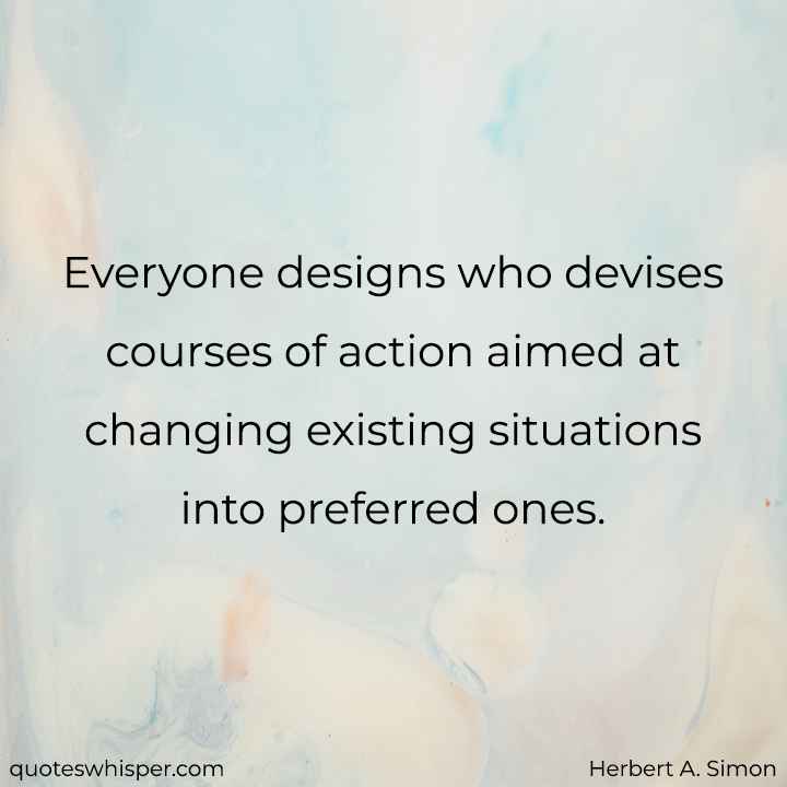  Everyone designs who devises courses of action aimed at changing existing situations into preferred ones. - Herbert A. Simon