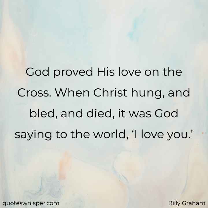  God proved His love on the Cross. When Christ hung, and bled, and died, it was God saying to the world, ‘I love you.’ - Billy Graham