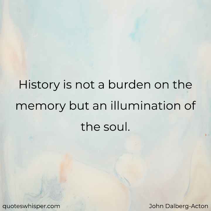  History is not a burden on the memory but an illumination of the soul. - John Dalberg-Acton