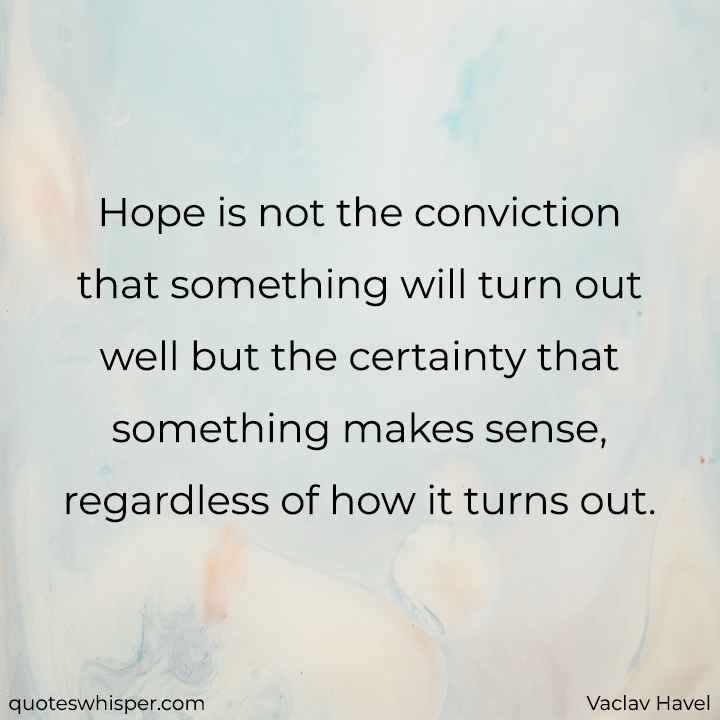  Hope is not the conviction that something will turn out well but the certainty that something makes sense, regardless of how it turns out. - Vaclav Havel