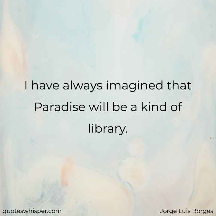  I have always imagined that Paradise will be a kind of library. - Jorge Luis Borges
