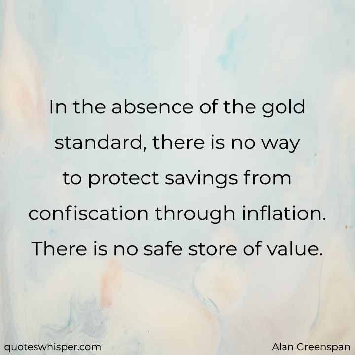  In the absence of the gold standard, there is no way to protect savings from confiscation through inflation. There is no safe store of value. - Alan Greenspan