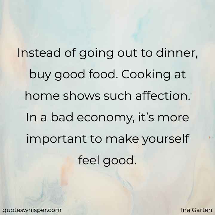 Instead of going out to dinner, buy good food. Cooking at home shows such affection. In a bad economy, it’s more important to make yourself feel good. - Ina Garten
