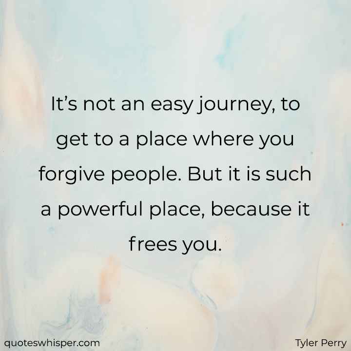  It’s not an easy journey, to get to a place where you forgive people. But it is such a powerful place, because it frees you. - Tyler Perry