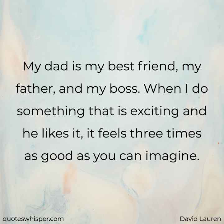  My dad is my best friend, my father, and my boss. When I do something that is exciting and he likes it, it feels three times as good as you can imagine. - David Lauren