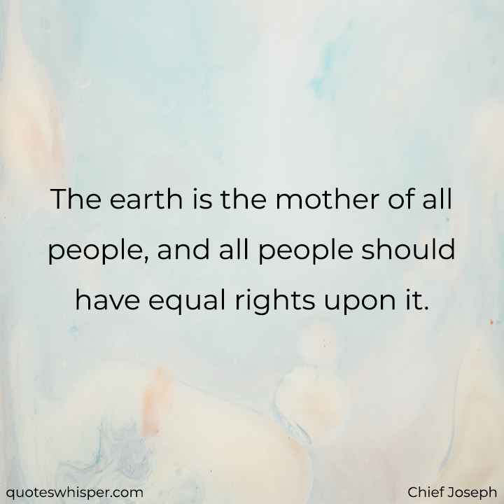  The earth is the mother of all people, and all people should have equal rights upon it. - Chief Joseph