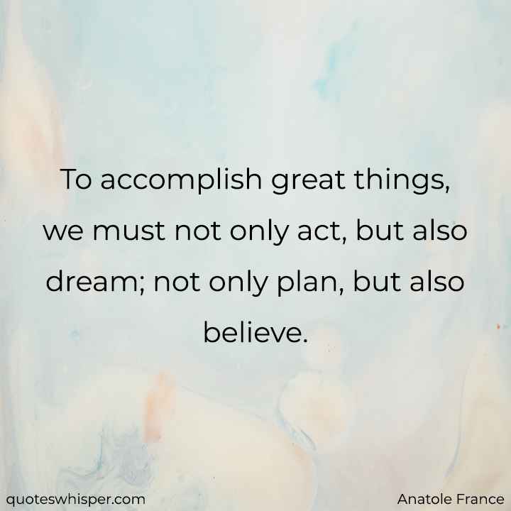  To accomplish great things, we must not only act, but also dream; not only plan, but also believe. - Anatole France