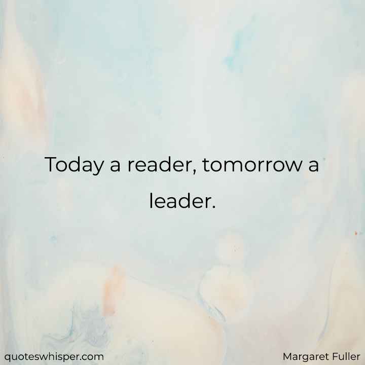  Today a reader, tomorrow a leader. - Margaret Fuller