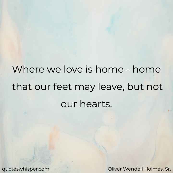  Where we love is home - home that our feet may leave, but not our hearts. - Oliver Wendell Holmes, Sr.