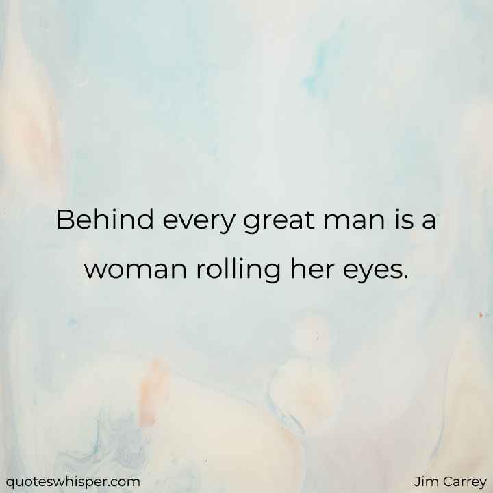  Behind every great man is a woman rolling her eyes.  - Jim Carrey