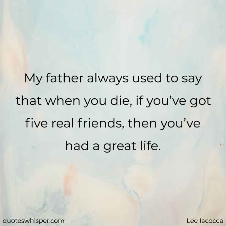  My father always used to say that when you die, if you’ve got five real friends, then you’ve had a great life. - Lee Iacocca