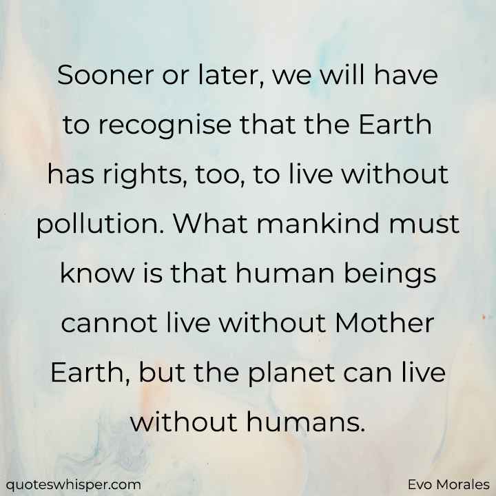  Sooner or later, we will have to recognise that the Earth has rights, too, to live without pollution. What mankind must know is that human beings cannot live without Mother Earth, but the planet can live without humans. - Evo Morales