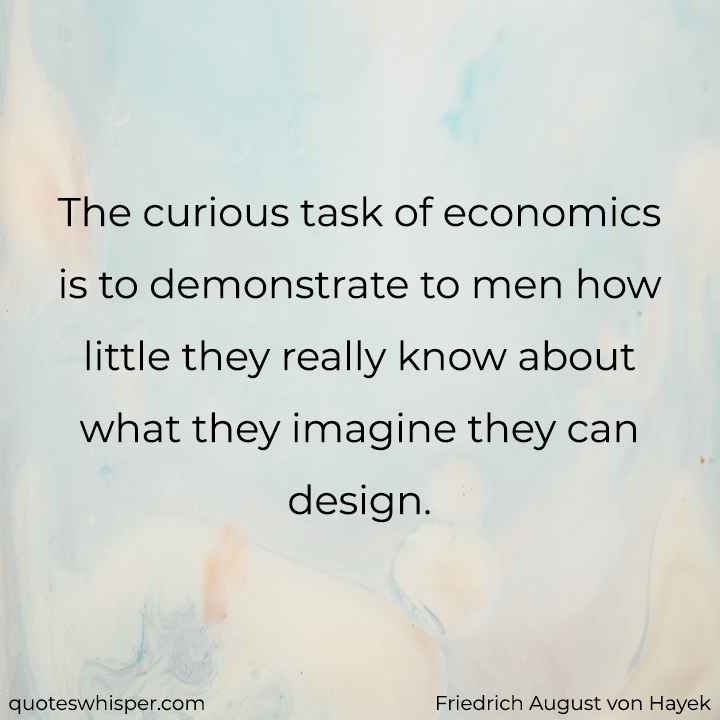  The curious task of economics is to demonstrate to men how little they really know about what they imagine they can design. - Friedrich August von Hayek