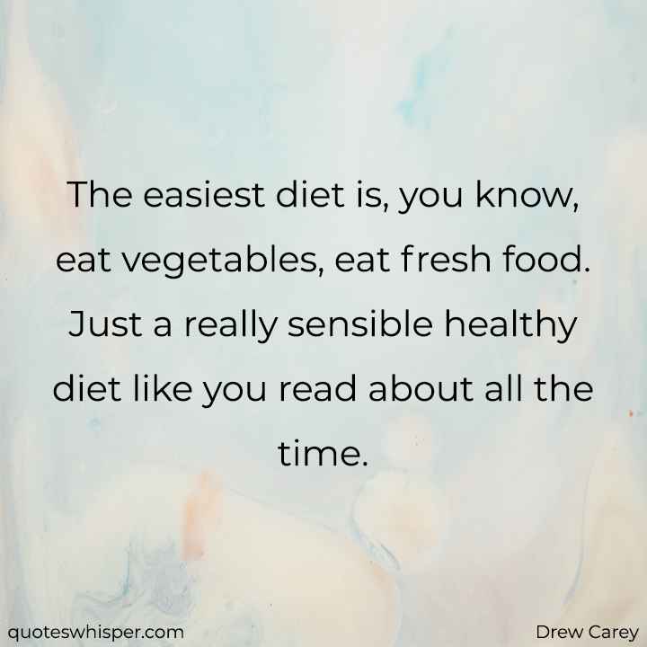  The easiest diet is, you know, eat vegetables, eat fresh food. Just a really sensible healthy diet like you read about all the time. - Drew Carey