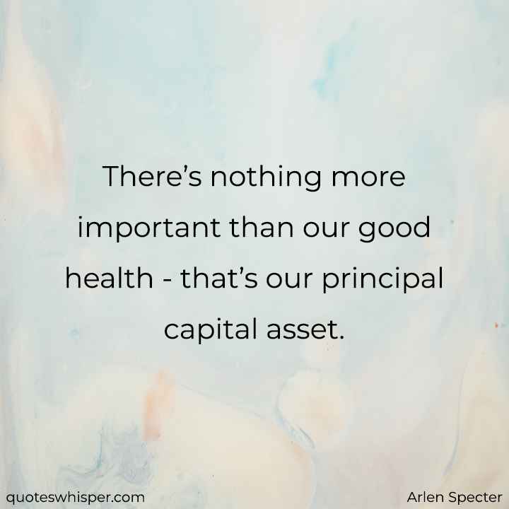 There’s nothing more important than our good health - that’s our principal capital asset. - Arlen Specter