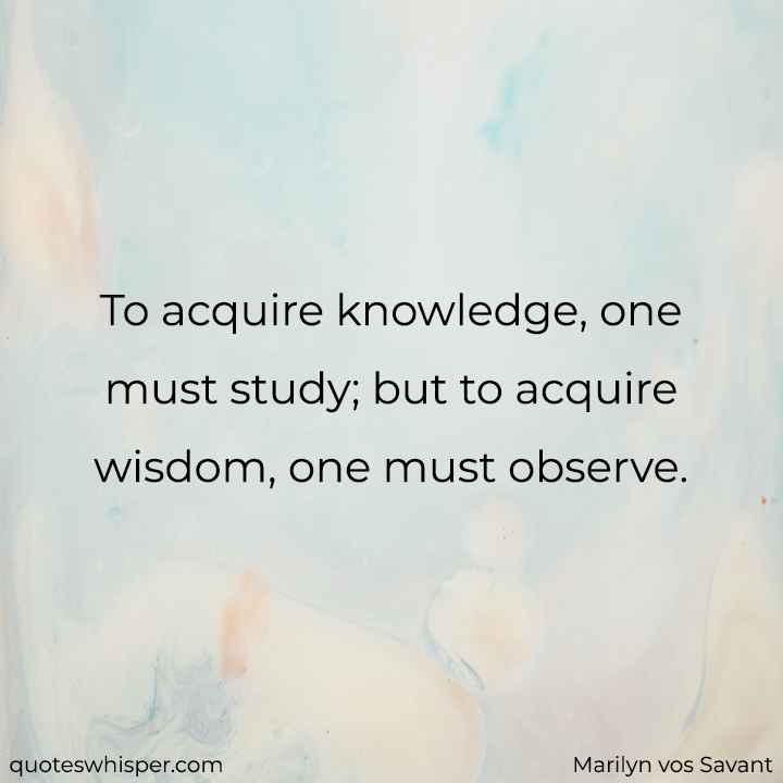  To acquire knowledge, one must study; but to acquire wisdom, one must observe. - Marilyn vos Savant