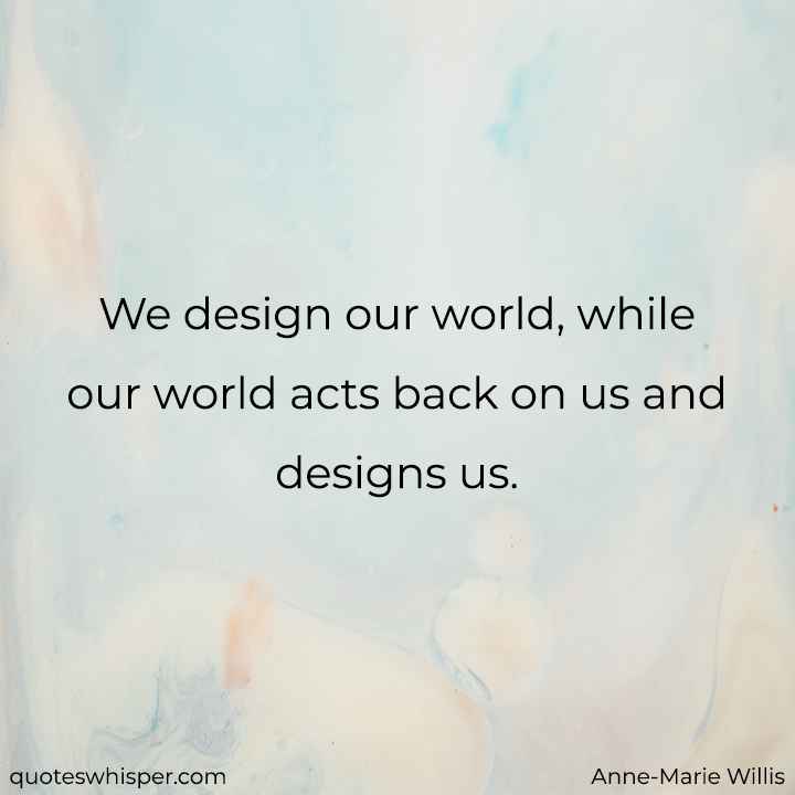  We design our world, while our world acts back on us and designs us. - Anne-Marie Willis