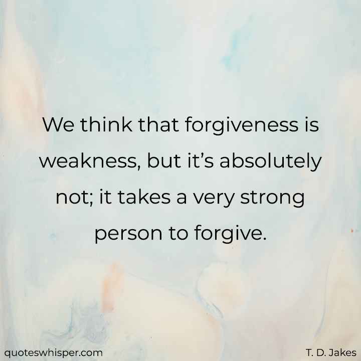  We think that forgiveness is weakness, but it’s absolutely not; it takes a very strong person to forgive. - T. D. Jakes