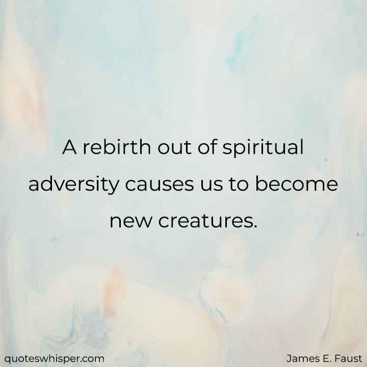  A rebirth out of spiritual adversity causes us to become new creatures. - James E. Faust