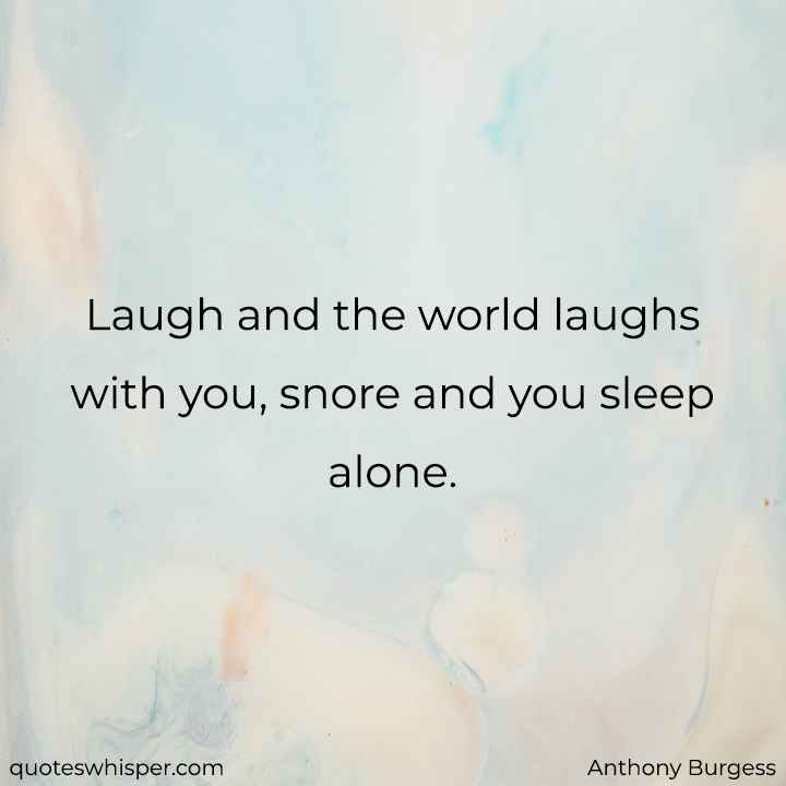  Laugh and the world laughs with you, snore and you sleep alone.  - Anthony Burgess
