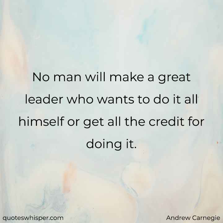  No man will make a great leader who wants to do it all himself or get all the credit for doing it. - Andrew Carnegie