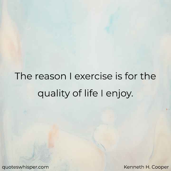  The reason I exercise is for the quality of life I enjoy. - Kenneth H. Cooper