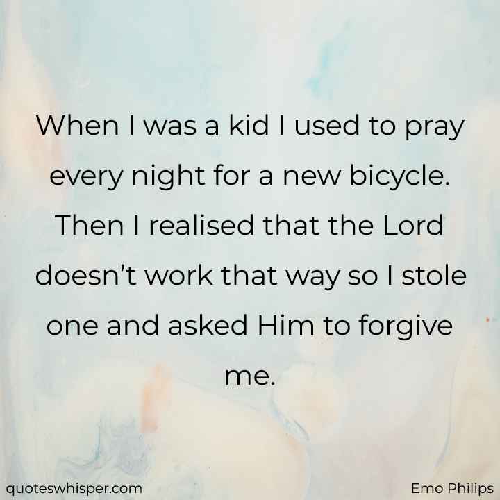  When I was a kid I used to pray every night for a new bicycle. Then I realised that the Lord doesn’t work that way so I stole one and asked Him to forgive me. - Emo Philips
