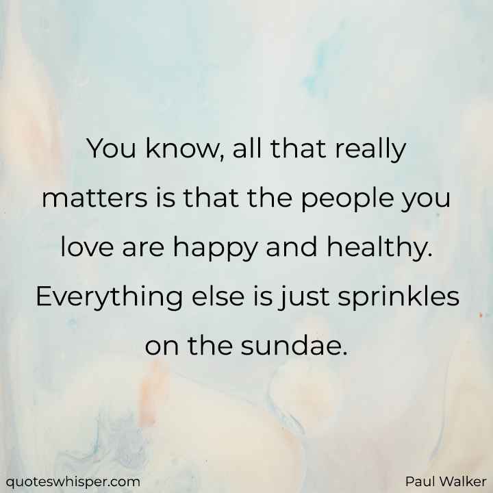  You know, all that really matters is that the people you love are happy and healthy. Everything else is just sprinkles on the sundae. - Paul Walker