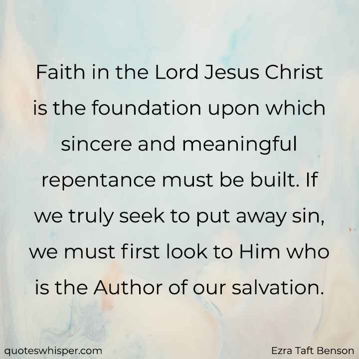  Faith in the Lord Jesus Christ is the foundation upon which sincere and meaningful repentance must be built. If we truly seek to put away sin, we must first look to Him who is the Author of our salvation. - Ezra Taft Benson