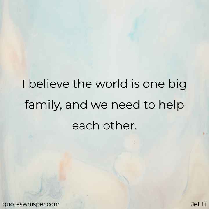  I believe the world is one big family, and we need to help each other. - Jet Li