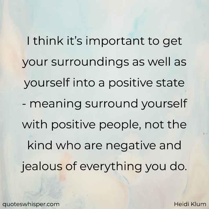  I think it’s important to get your surroundings as well as yourself into a positive state - meaning surround yourself with positive people, not the kind who are negative and jealous of everything you do. - Heidi Klum