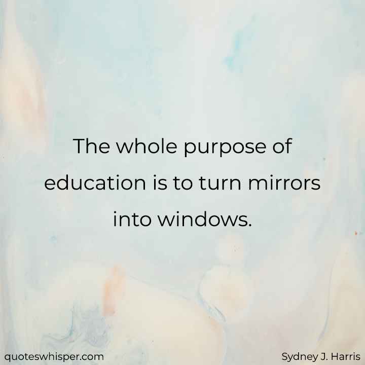  The whole purpose of education is to turn mirrors into windows. - Sydney J. Harris